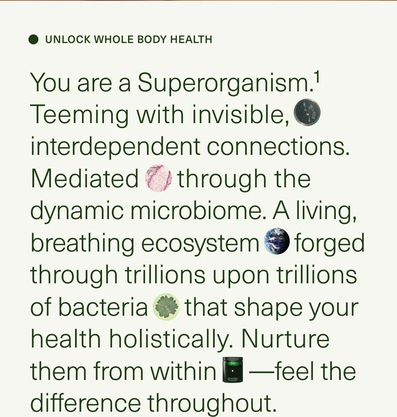 UNLOCK WHOLE BODY HEALTH | You are a Superorganism.¹ Teeming with invisible, interdependent connections. Mediated through the dynamic microbiome. A living, breathing ecosystem forged through trillions upon trillions of bacteria that shape your health holistically. Nurture them from within—feel the difference throughout.