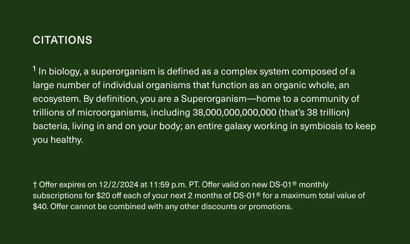 CITATIONS | ¹ In biology, a superorganism is defined as a complex system composed of a large number of individual organisms that function as an organic whole, an ecosystem. By definition, you are a Superorganism—home to a community of trillions of microorganisms, including 38,000,000,000,000² (that’s 38 trillion) bacteria, living in and on your body; an entire galaxy working in symbiosis to keep you healthy. | † Offer expires on 12/2/2024 at 11:59 p.m. PT. Offer valid on new DS-01® monthly subscriptions for $20 off each of your next 2 months of DS-01® for a maximum total value of $40. Offer cannot be combined with any other discounts or promotions.