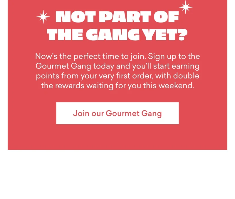 Not part of the gang yet?  Now’s the perfect time to join. Sign up to the Gourmet Gang today and you’ll start earning points from your very first order, with double the rewards waiting for you this weekend.