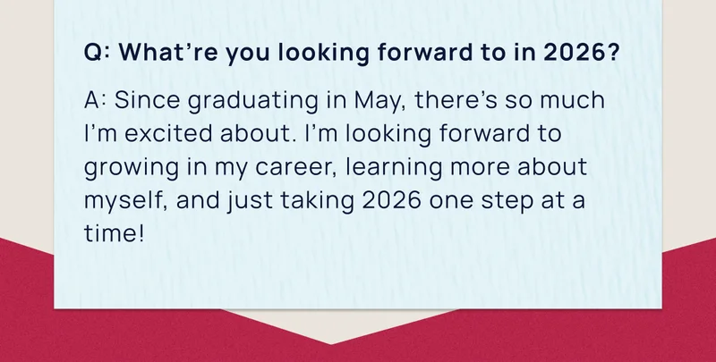 Q: What’re you looking forward to in 2026? | A: Since graduating in May, there’s so much I’m excited about. I’m looking forward to growing in my career, learning more about myself, and just taking 2026 one step at a time!