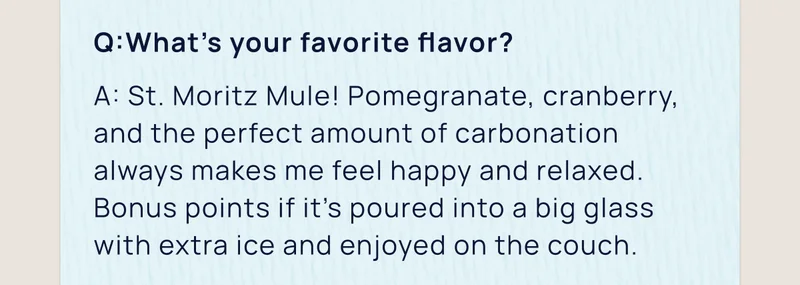 Q:What’s your favorite flavor? | A: St. Moritz Mule! Pomegranate, cranberry, and the perfect amount of carbonation always makes me feel happy and relaxed. Bonus points if it’s poured into a big glass with extra ice and enjoyed on the couch.