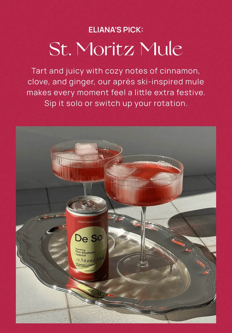 Eliana’s Pick: St. Moritz Mule | Tart and juicy with cozy notes of cinnamon, clove, and ginger, our après ski-inspired mule makes every moment feel a little extra festive. Sip it solo or switch up your rotation.