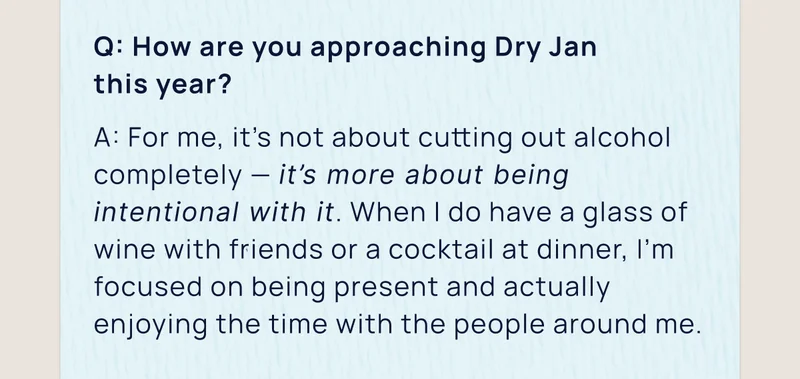 Q: How are you approaching Dry Jan  this year? | A: For me, it’s not about cutting out alcohol completely — it’s more about being intentional with it. When I do have a glass of wine with friends or a cocktail at dinner, I’m focused on being present and actually enjoying the time with the people around me.