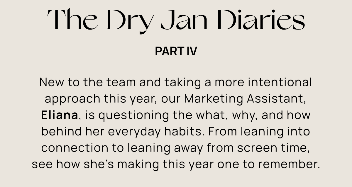 The Dry Jan Diaries Part IV | New to the team and taking a more intentional approach this year, our Marketing Assistant, Eliana, is questioning the what, why, and how behind her everyday habits. From leaning into connection to leaning away from screen time, see how she’s making this year one to remember.