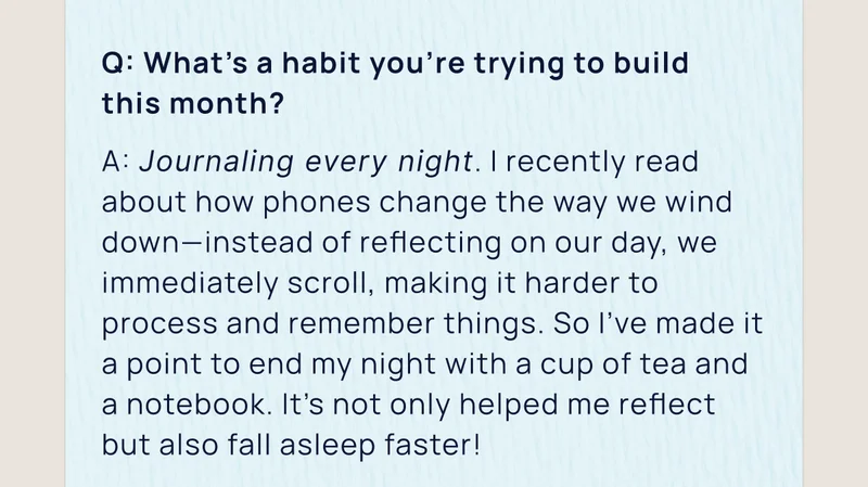 Q: What’s a habit you’re trying to build  this month? | A: Journaling every night. I recently read about how phones change the way we wind down—instead of reflecting on our day, we immediately scroll, making it harder to process and remember things. So I’ve made it a point to end my night with a cup of tea and a notebook. It's not only helped me reflect but also fall asleep faster!
