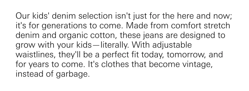 Our kids' denim selection isn't just for the here and now; it's for generations to come.  Made from comfort stretch denim and organic cotton, these jeans are designed to grow with your kids—literally. With adjustable waistlines, they'll be a perfect fit today, tomorrow, and for years to come. It's clothes that become vintage, instead of garbage.