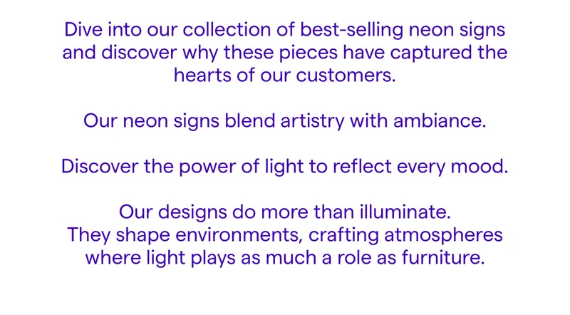 Dive into our collection of best-selling neon signs and discover why these pieces have captured the hearts of our customers.  Our neon signs blend artistry with ambiance.  Discover the power of light to reflect every mood.  Our designs do more than illuminate. They shape environments, crafting atmospheres where light plays as much a role as furniture.