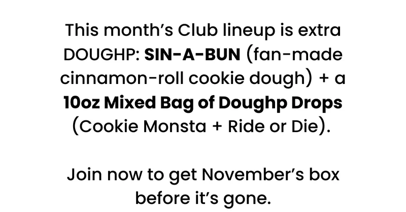 This month’s Club lineup is extra DOUGHP: SIN-A-BUN (fan-made cinnamon-roll cookie dough) + a 10oz Mixed Bag of Doughp Drops (Cookie Monsta + Ride or Die).   Join now to get November’s box before it’s gone.