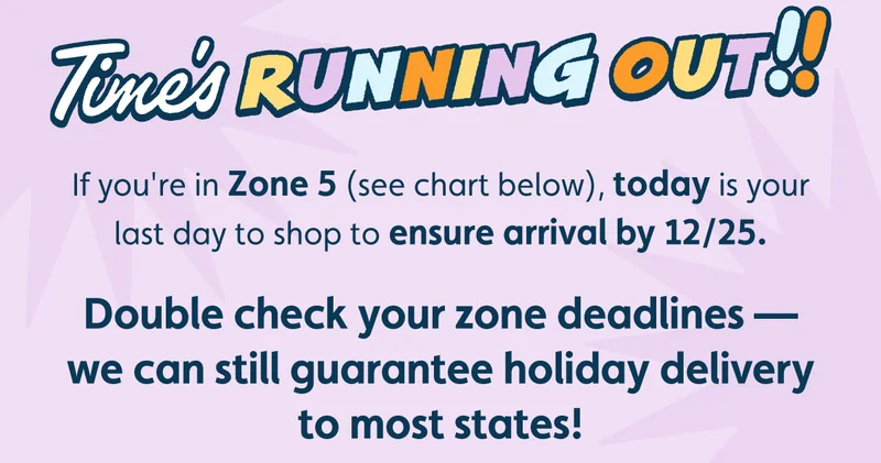 Time's Running Out! If you're in Zone 5 (see chart below), today is your last day to shop to ensure arrival by 12/25. Double check your zone deadlines — we can still guarantee holiday delivery to most states!