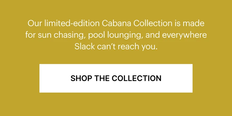 Our limited-edition Cabana Collection is made for sun chasing, pool lounging, and everywhere Slack can't reach you.