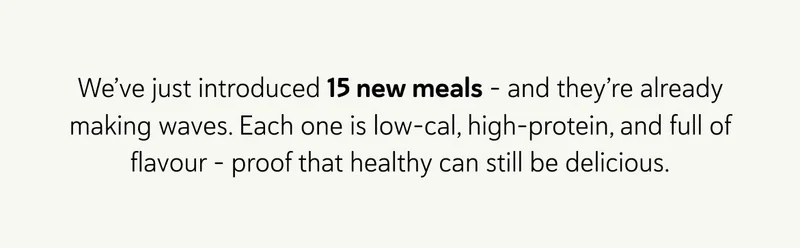 We’ve just introduced 15 new meals - and they’re already making waves.  Each one is low-cal, high-protein, and full of flavour - proof that healthy can still be delicious.