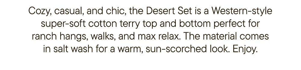 Cozy, casual, and chic, the Desert Set is a Western-style super-soft cotton terry top and bottom perfect for ranch hangs, walks, and max relax. The material comes in salt wash for a warm, sun-scorched look. Enjoy.