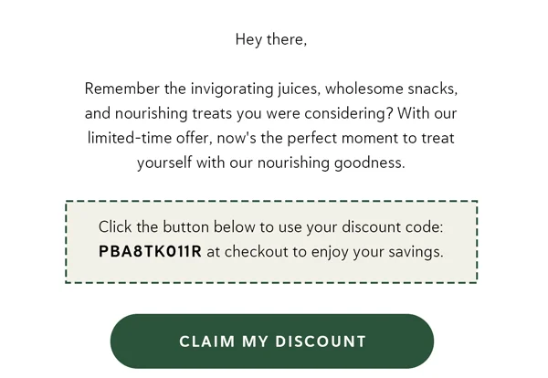 Hey there, Remember the invigorating juices, wholesome snacks, and nourishing treats you were considering? With our limited-time offer, now's the perfect moment to treat yourself with our nourishing goodness. Click the button below to use your discount code: PBA8TK011R at checkout to enjoy your savings. [CLAIM MY DISCOUNT]