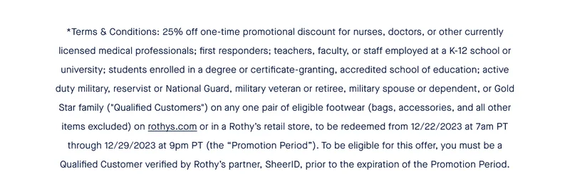 *Terms & Conditions: 25% off one-time promotional discount for nurses, doctors, or other currently licensed medical professionals; first responders; teachers, faculty, or staff employed at a K-12 school or university; students enrolled in a degree or certificate-granting, accredited school of education; active duty military, reservist or National Guard, military veteran or retiree, military spouse or dependent, or Gold Star family (''Qualified Customers'') on any one pair of eligible footwear (bags, accessories, and all other items excluded) on rothys.com or in a Rothy’s retail store, to be redeemed from 12/22/2023 at 7am PT through 12/29/2023 at 9pm PT (the “Promotion Period”). To be eligible for this offer, you must be a Qualified Customer verified by Rothy’s partner, SheerID, prior to the expiration of the Promotion Period.