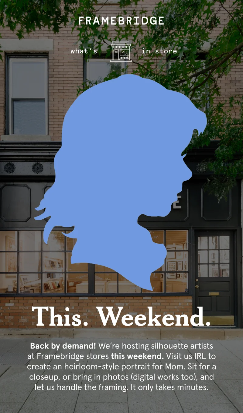 This.Weekend. Back by demand! We’re hosting silhouette artists at Framebridge stores this weekend. Visit us IRL to create an heirloom-style portrait for Mom. Sit for a closeup, or bring in photos (digital works too), and let us handle the framing.&nbsp;It only takes minutes.