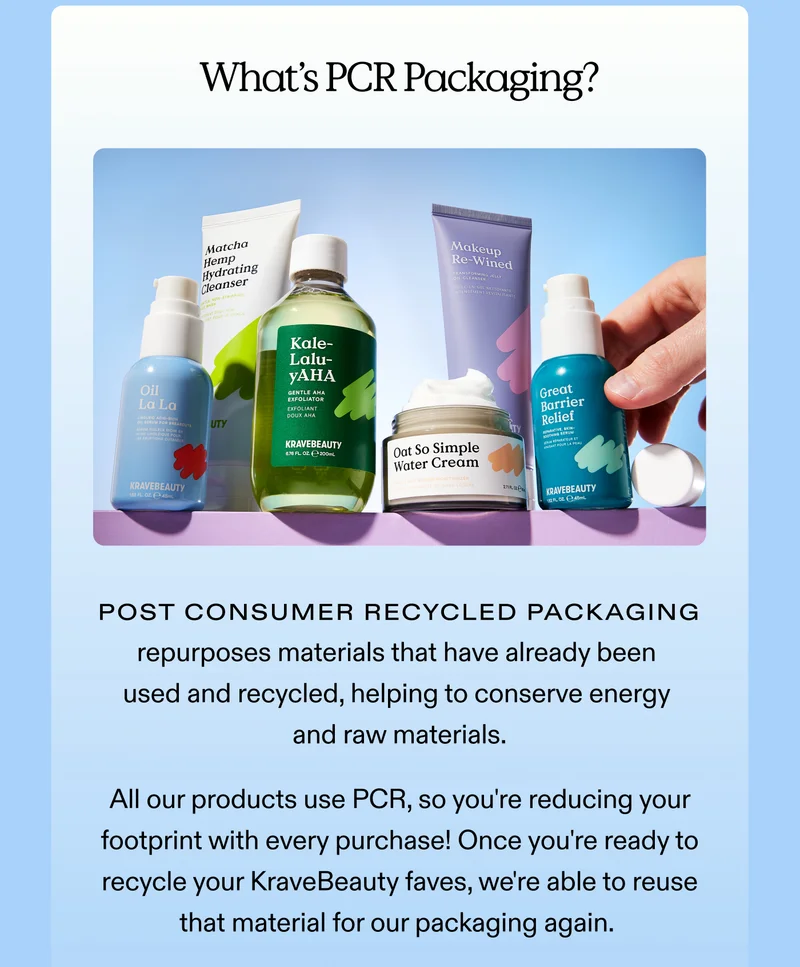 What's PCR Packaging? Post Consumer Recycled Packaging repurposes materials that have already been used and recycled, helping to conserve energy and raw materials.  All our products use PCR, so you're reducing your footprint with every purchase! Once you're ready to recycle your KraveBeauty faves, we're able to reuse that material for our packaging again.