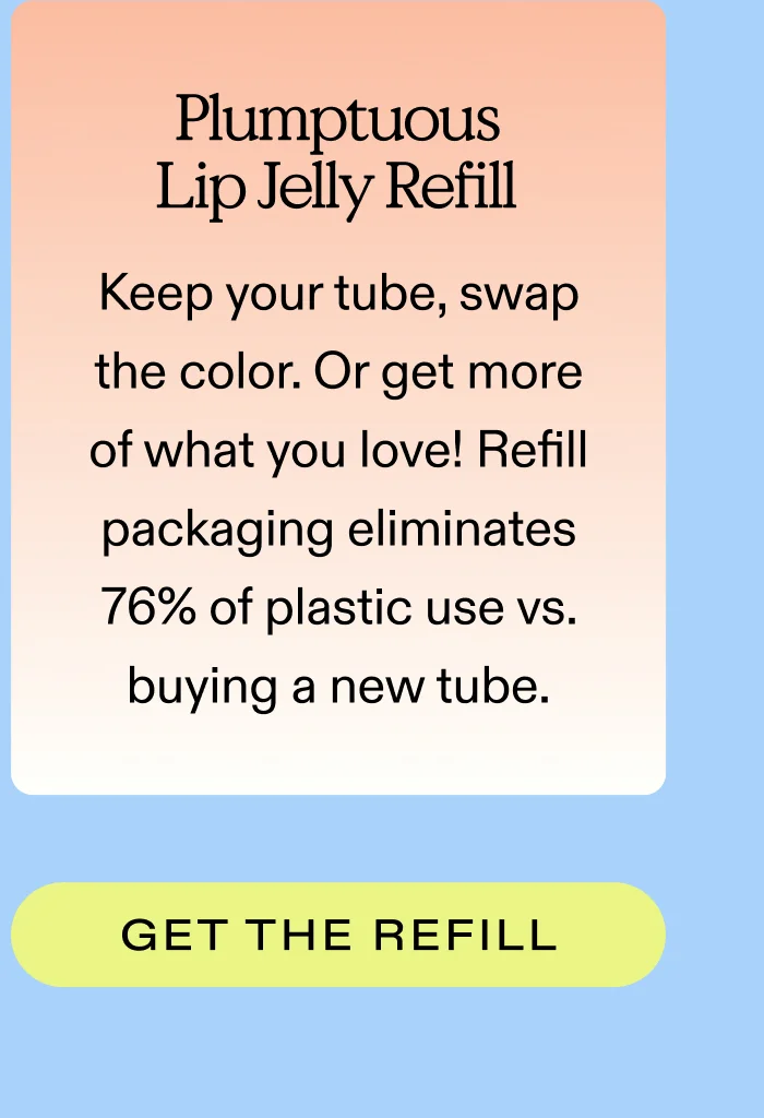 Plumptuous Lip Jelly Refill  Keep your tube, swap the color. Or get more of what you love! Refill packaging eliminates 76% of plastic use vs. buying a new tube.  |  GET THE REFILL