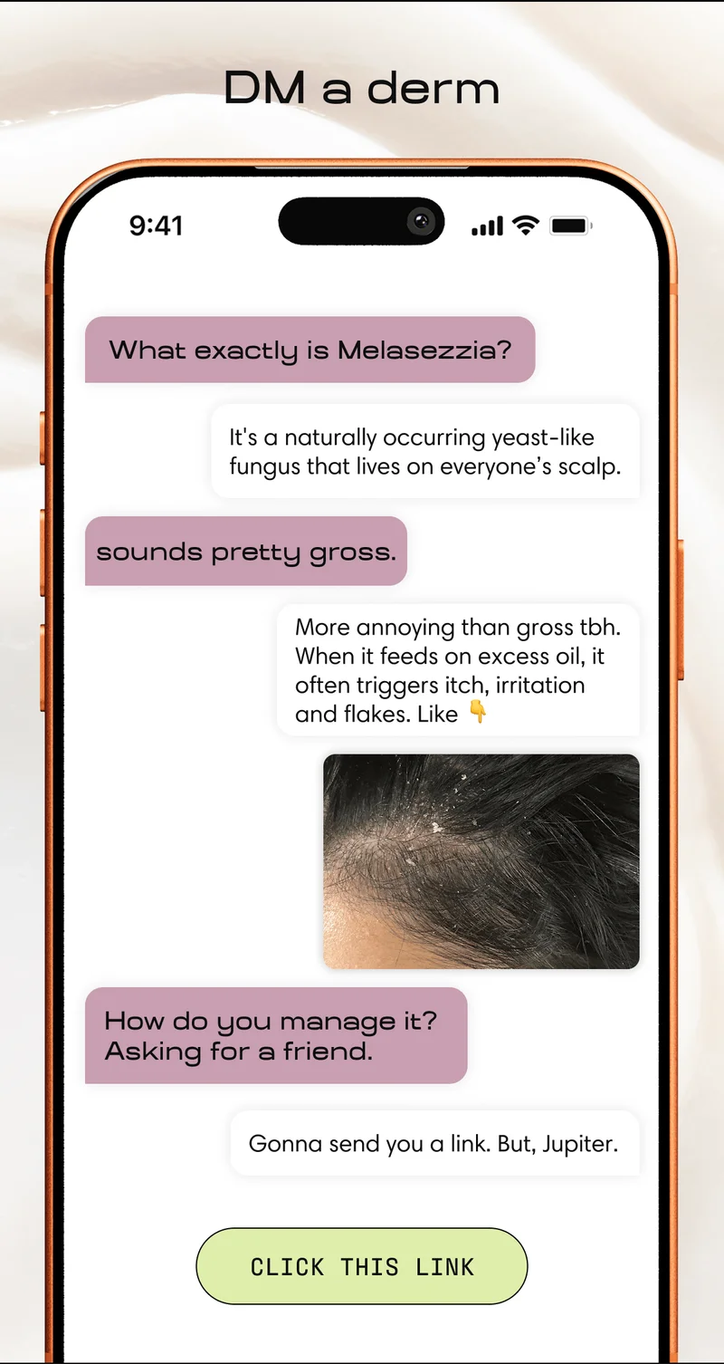 DM a derm | What exactly is melasezzia? It's a naturally occurring yeast-like fungus that lives on everyone's scalp. sounds pretty gross. More annoying than gross tbh. When it feeds on excess oil, it often triggers itch, irritation, and flakes. How do you manage it? Asking for a friend. Gonna send you a link. But, Jupiter. | CLICK THIS LINK
