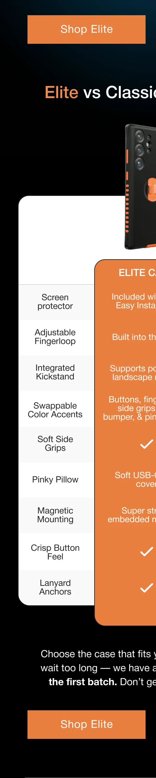 Elite vs Classic Comparison: ELITE CASE Screen protector Included with with Easy Install Tool Adjustable Fingerloop Built into the case Integrated Kickstand Supports portrait & landscape modes Swappable Color Accents Buttons, fingerloop, side grips, lens bumper, & pinky pillow Soft Side Grips Pinky Pillow Soft USB-C port cover Magnetic Mounting Super strong embedded magnets Crisp Button Feel Lanyard Anchors Choose the case that fits your needs best. But don't wait too long — we have a very limited quantity for the first batch. Don’t get caught without a case!