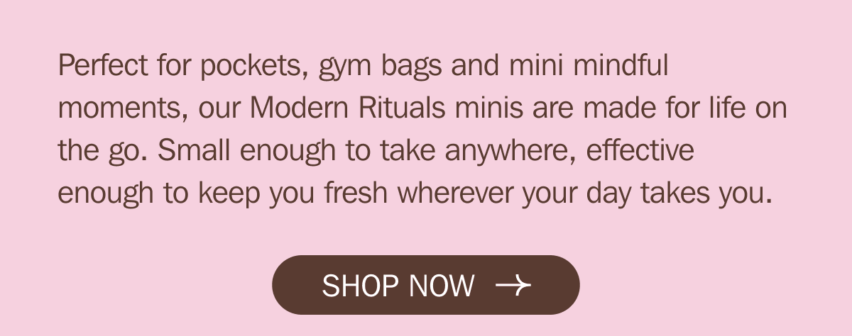 Perfect for pockets, gym bags and mini mindful moments, our Modern Rituals minis are made for life on the go. Small enough to take anywhere, effective enough to keep you fresh wherever your day takes you. SHOP NOW