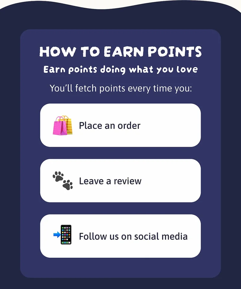 Earn points doing what you love. You’ll fetch points every time you:  🛍️ Place an order 🐾 Leave a review 📲 Follow us on social media