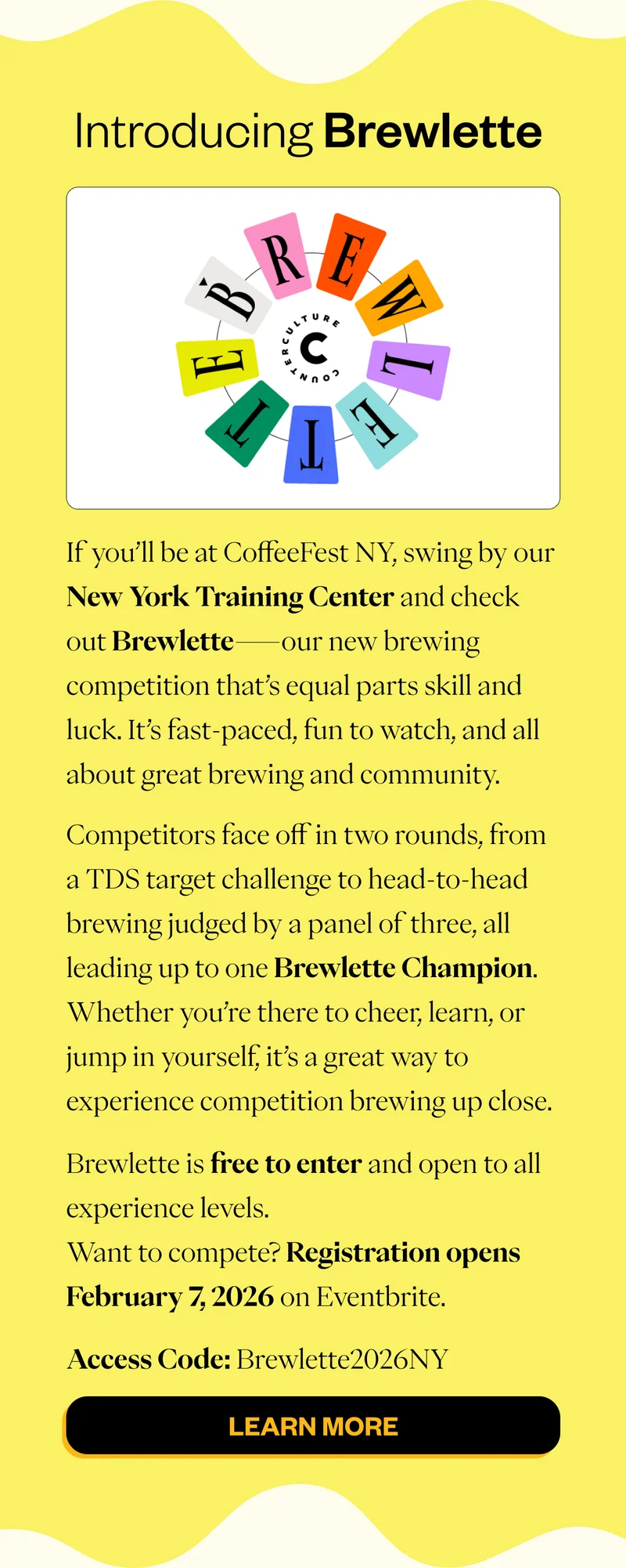 Introducing Brewlette  If you’ll be at CoffeeFest NY, swing by our New York Training Center and check out Brewlette—our new brewing competition that’s equal parts skill and luck. It’s fast-paced, fun to watch, and all about great brewing and community. Competitors face off in two rounds, from a TDS target challenge to head-to-head brewing judged by a panel of three, all leading up to one Brewlette Champion. Whether you’re there to cheer, learn, or jump in yourself, it’s a great way to experience competition brewing up close. Brewlette is free to enter and open to all experience levels. Want to compete? Registration opens February 7, 2026 on Eventbrite. Access Code: Brewlette2026NY