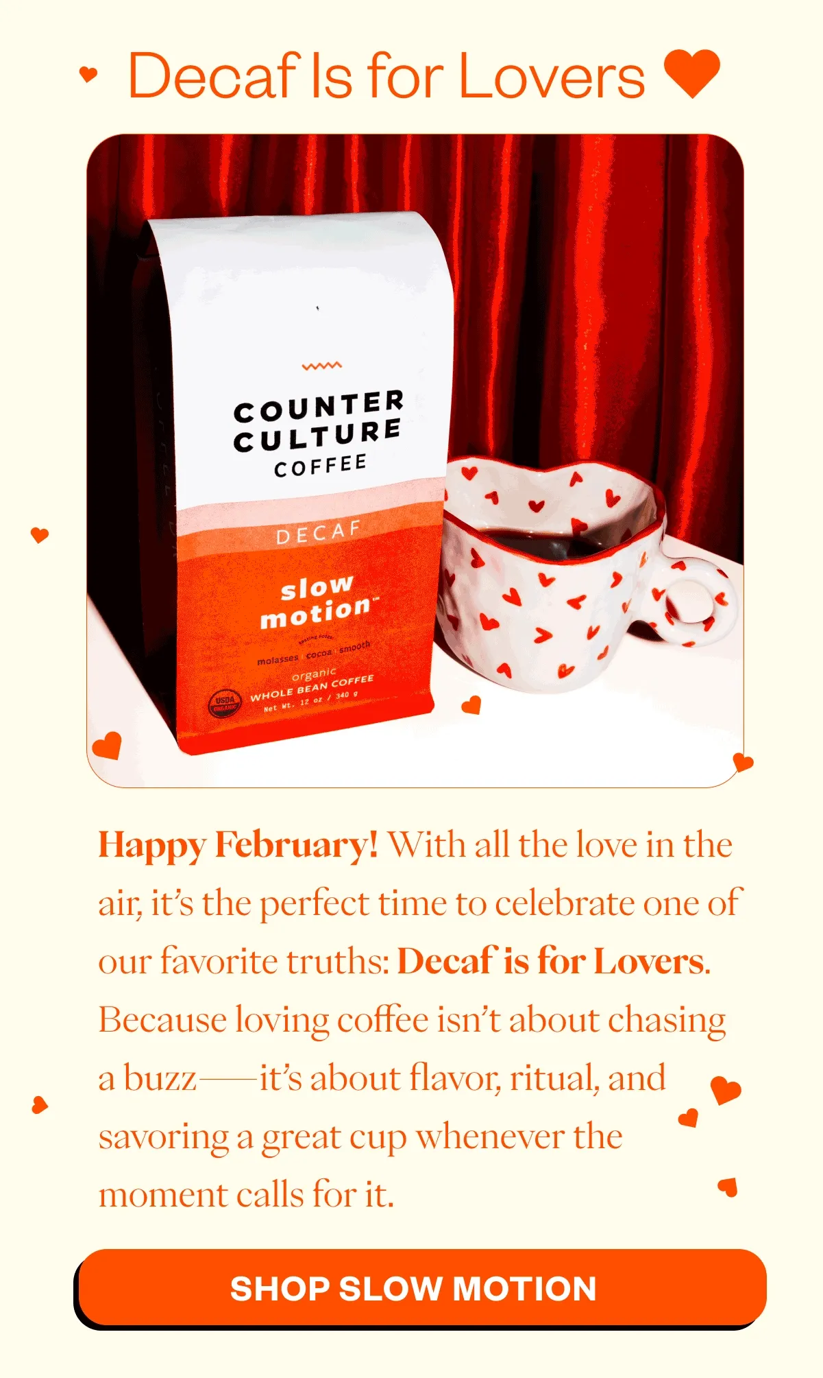 Decaf Is for Lovers 💘 Happy February! With all the love in the air, it’s the perfect time to celebrate one of our favorite truths: Decaf is for Lovers. Because loving coffee isn’t about chasing a buzz—it’s about flavor, ritual, and savoring a great cup whenever the moment calls for it. CTA: Shop Slow Motion