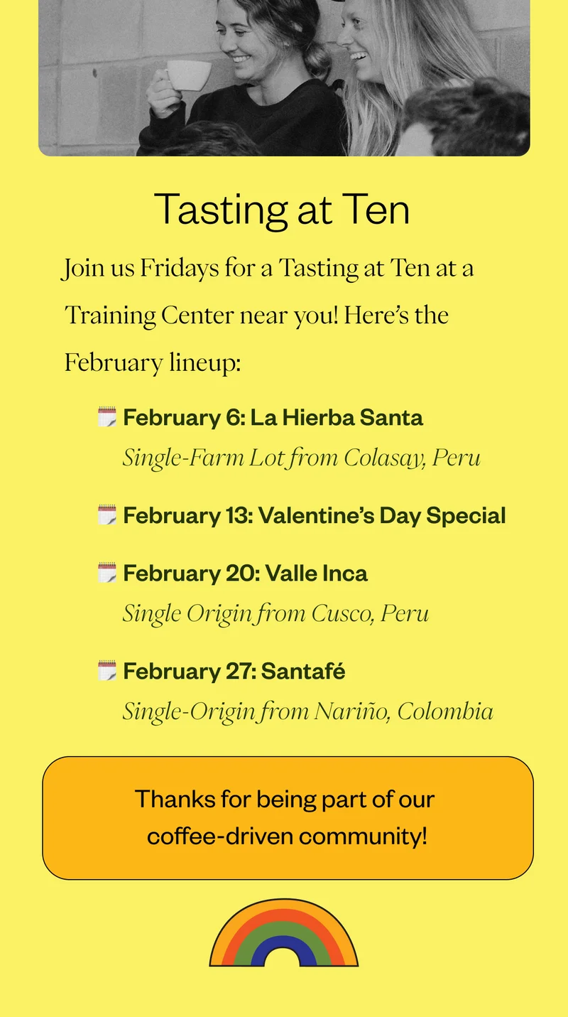 Tasting at TenJoin us Fridays for a Tasting at Ten at a Training Center near you! Here’s the February lineup: February 6: La Hierba Santa | Single-Farm Lot from Colasay, Peru February 13: Valentine’s Day Special   February 20: Valle Inca | Single Origin from Cusco, Peru February 27: Santafé | Single-Origin from Nariño, Colombia Thank you for being part of our Coffee-Driven community!