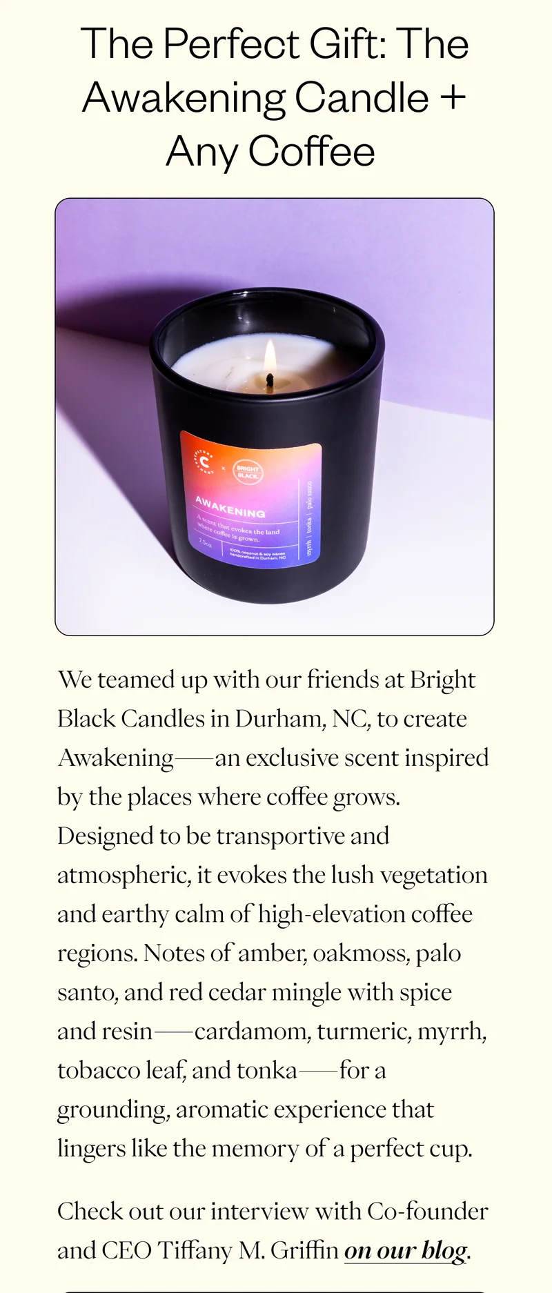 The Perfect Match: Our Coffee + Candle Bundle We teamed up with our friends at Bright Black Candles in Durham, NC, to create Awakening—an exclusive scent inspired by the places where coffee grows. Designed to be transportive and atmospheric, it evokes the lush vegetation and earthy calm of high-elevation coffee regions. Notes of amber, oakmoss, palo santo, and red cedar mingle with spice and resin—cardamom, turmeric, myrrh, tobacco leaf, and tonka—for a grounding, aromatic experience that lingers like the memory of a perfect cup. Check out our interview with Co-founder and CEO Tiffany M. Griffin on our blog.
