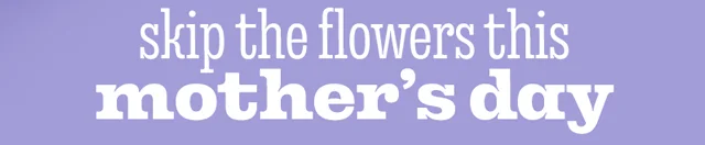 SKIP THE FLOWERS THIS MOTHER'S DAY