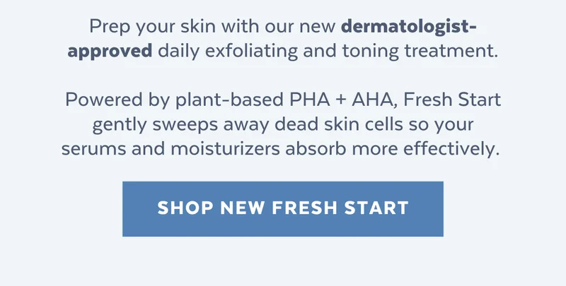 Prep your skin with our new dermatologist-approved daily exfoliating and toning treatment.  Powered by plant-based PHA + AHA, Fresh Start gently sweeps away dead skin cells so your serums and moisturizers absorb more effectively. [SHOP NEW FRESH START]