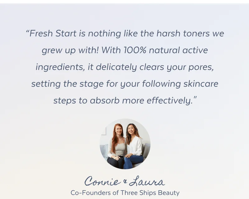 “Fresh Start is nothing like the harsh toners we grew up with! With 100% natural active ingredients, it delicately clears your pores, setting the stage for your following skincare steps to absorb more effectively." - Connie & Laura, Co-Founders of Three Ships Beauty