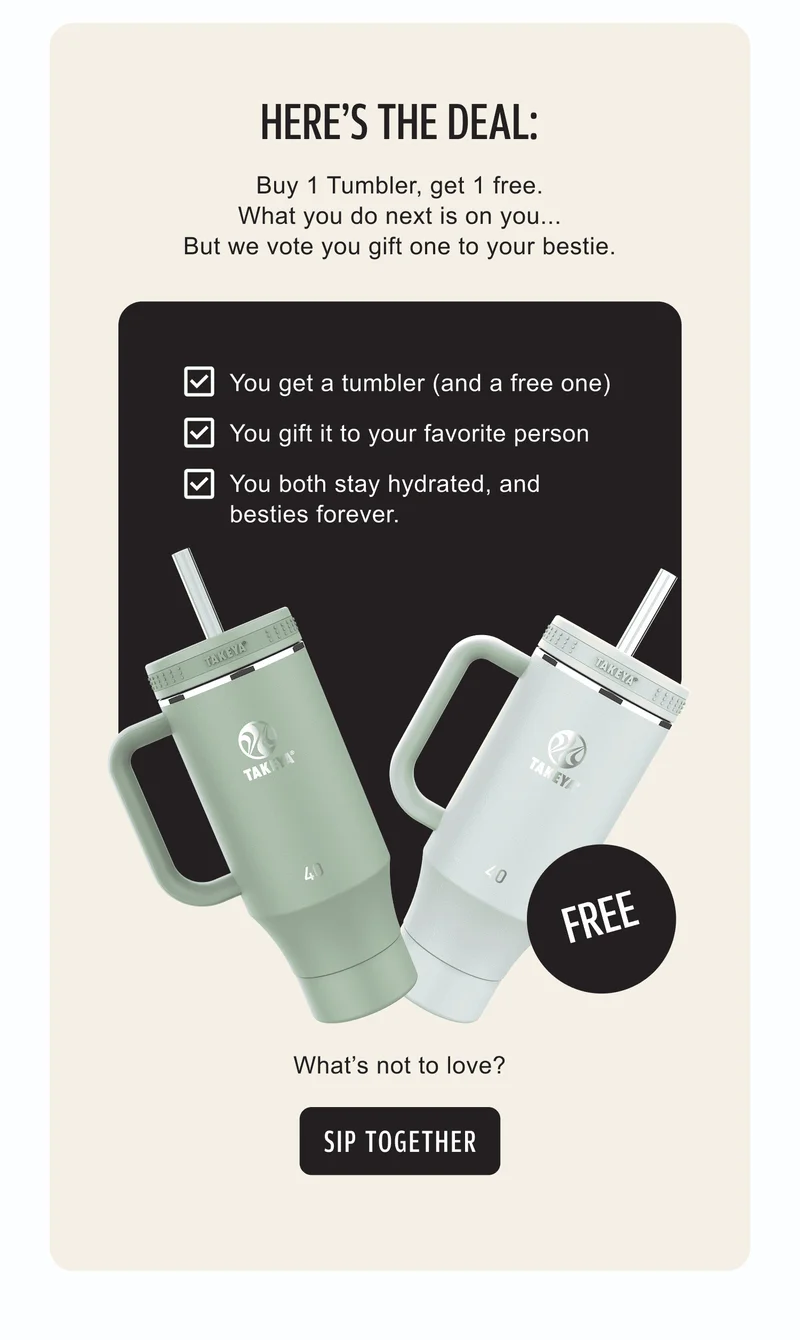 Here’s the deal: Buy 1 Tumbler, get 1 free. What you do next is on you… But we vote you gift one to your bestie. ✓ You get a tumbler (and a free one) ✓ You gift it to your favorite person ✓ You both stay hydrated, and besties forever. What’s not to love? | Sip together
