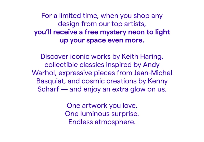 For a limited time, when you shop any design from our top artists, you’ll receive a free mystery neon to light up your space even more. Discover iconic works by Keith Haring, collectible classics inspired by Andy Warhol, expressive pieces from Jean-Michel Basquiat, and cosmic creations by Kenny Scharf — and enjoy an extra glow on us. One artwork you love. One luminous surprise. Endless atmosphere.