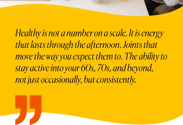 Healthy is not a number on a scale. It is energy that lasts through the afternoon. Joints that move the way you expect them to. The ability to stay active into your 60s, 70s, and beyond,  not just occasionally, but consistently.