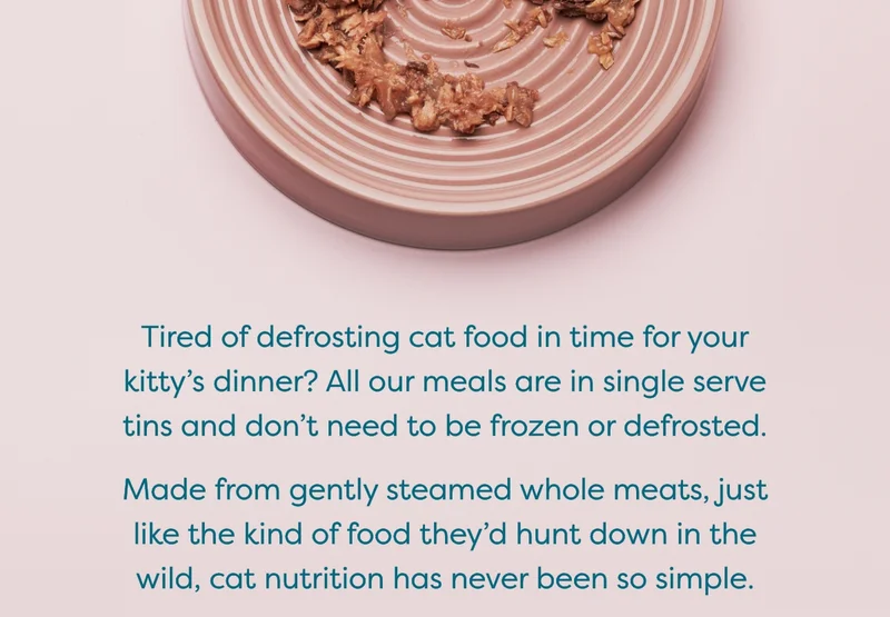 Tired of defrosting cat food in time for your kitty’s dinner? All our meals are in single serve tins and don't need to be frozen or defrosted.   Made from gently steamed whole meats, just like the kind of food they’d hunt down in the wild, cat nutrition has never been so simple.