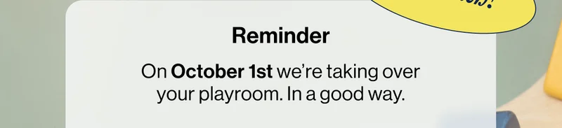 Reminder- On October 1st we’re taking over your playroom. In a good way.