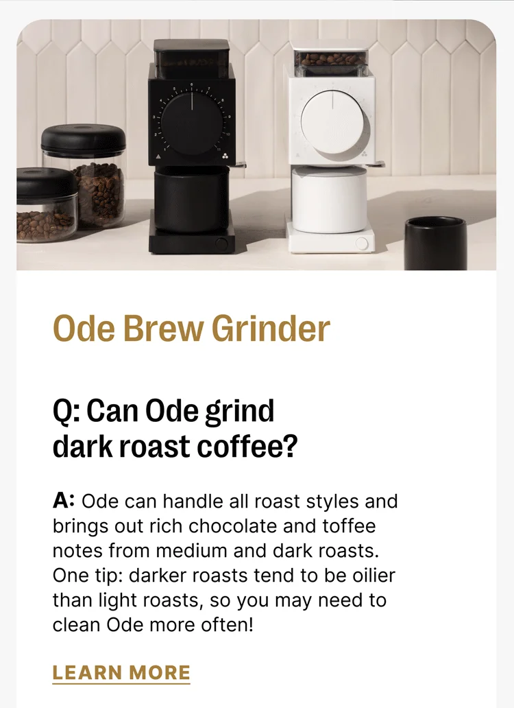 Ode Brew Grinder Q: Can Ode grind dark roast coffee? A: Ode can handle all roast styles and brings out rich chocolate and toffee notes from medium and dark roasts. One tip: darker roasts tend to be oilier than light roasts, so you may need to clean Ode more often! [Learn more]