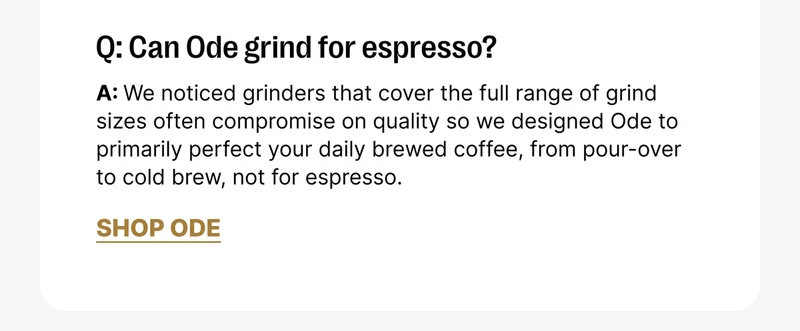 Q: Can Ode grind for espresso? A: We noticed grinders that cover the full range of grind sizes often compromise on quality so we designed Ode to primarily perfect your daily brewed coffee, from pour-over to cold brew, not for espresso. [Shop Ode]