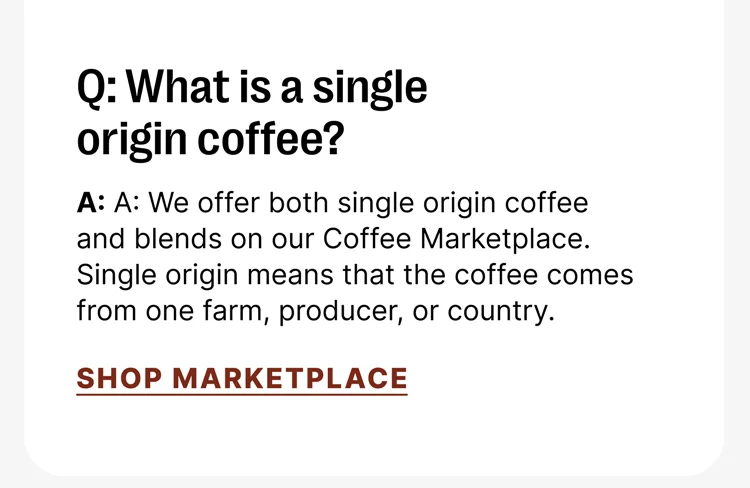 Q: What is a single origin coffee? A: We offer both single origin coffee and blends on our Coffee Marketplace. Single origin means that the coffee comes from one farm, producer, or country. [Shop MARKETPLACE]