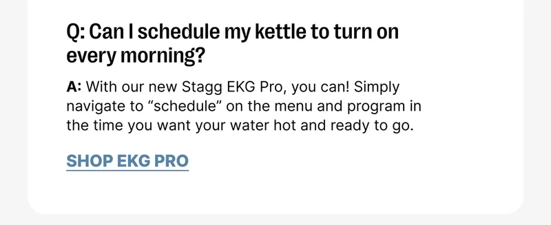 Q: Can I schedule my kettle to turn on every morning? A: With our new Stagg EKG Pro, you can! Simply navigate to “schedule” on the menu and program in the time you want your water hot and ready to go. [Shop EKG Pro]