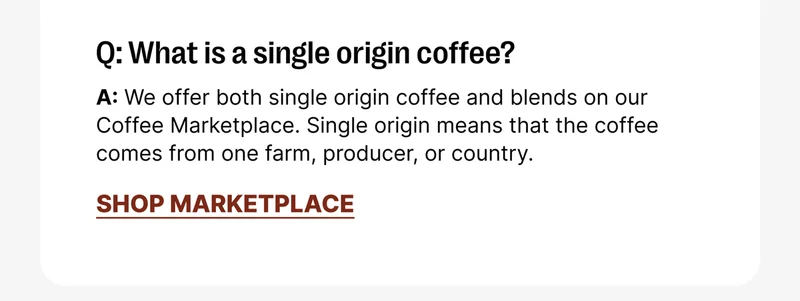 Q: What is a single origin coffee? A: We offer both single origin coffee and blends on our Coffee Marketplace. Single origin means that the coffee comes from one farm, producer, or country. [Shop MARKETPLACE]