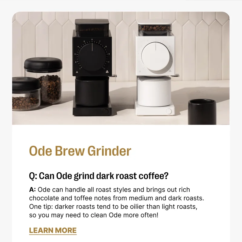 Ode Brew Grinder Q: Can Ode grind dark roast coffee? A: Ode can handle all roast styles and brings out rich chocolate and toffee notes from medium and dark roasts. One tip: darker roasts tend to be oilier than light roasts, so you may need to clean Ode more often! [Learn more]