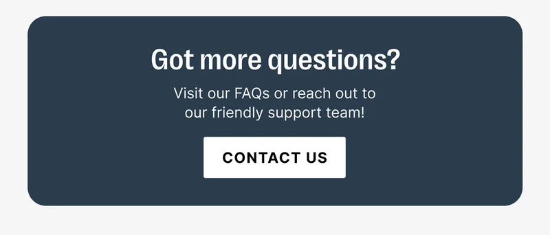 Got more questions? Visit our FAQs or reach out to our friendly support team! [CONTACT US]