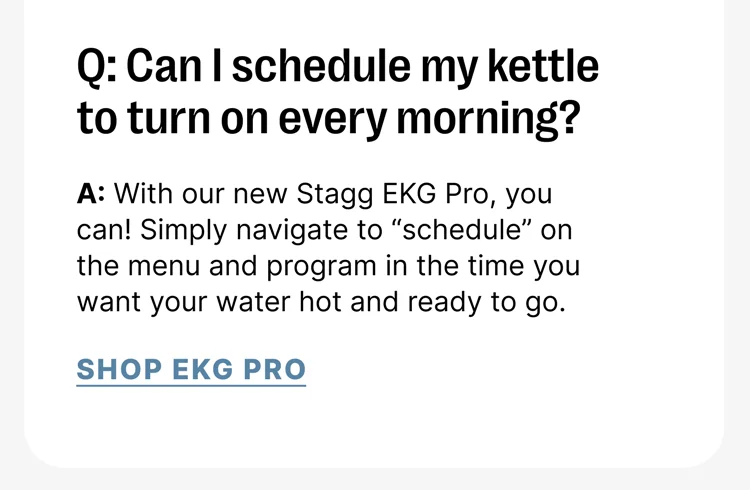 Q: Can I schedule my kettle to turn on every morning? A: With our new Stagg EKG Pro, you can! Simply navigate to “schedule” on the menu and program in the time you want your water hot and ready to go. [Shop EKG Pro]
