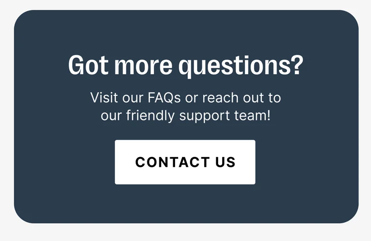 Got more questions? Visit our FAQs or reach out to our friendly support team! [CONTACT US]