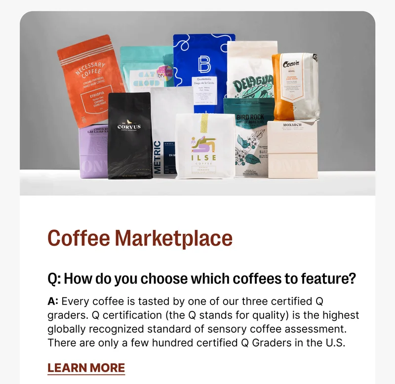 Coffee Marketplace Q: How do you choose which coffees to feature? A: Every coffee is tasted by one of our three certified Q graders. Q certification (the Q stands for quality) is the highest globally recognized standard of sensory coffee assessment. There are only a few hundred certified Q Graders in the U.S. [LEARN MORE]