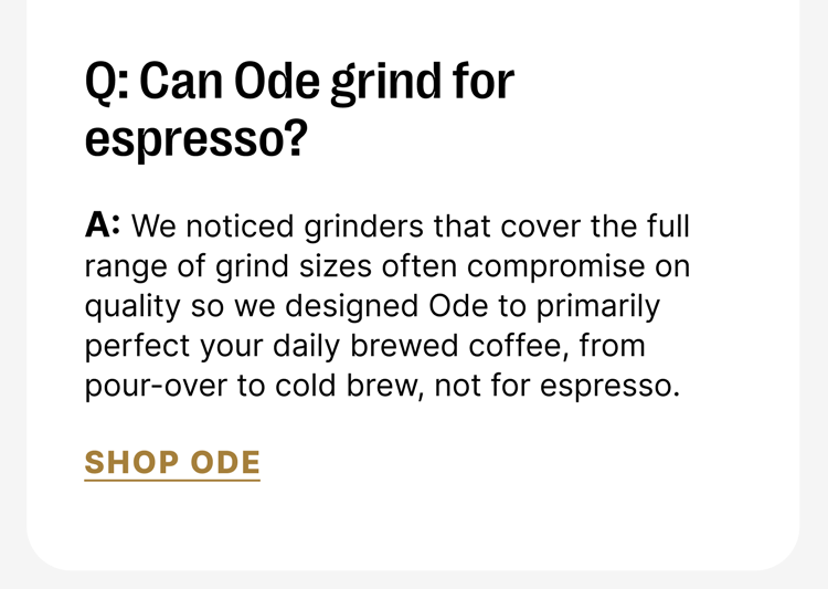 Q: Can Ode grind for espresso? A: We noticed grinders that cover the full range of grind sizes often compromise on quality so we designed Ode to primarily perfect your daily brewed coffee, from pour-over to cold brew, not for espresso. [Shop Ode]