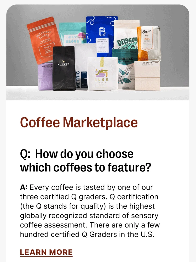 Coffee Marketplace Q: How do you choose which coffees to feature? A: Every coffee is tasted by one of our three certified Q graders. Q certification (the Q stands for quality) is the highest globally recognized standard of sensory coffee assessment. There are only a few hundred certified Q Graders in the U.S. [LEARN MORE]