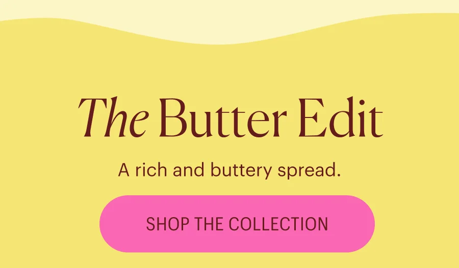 The Butter Edit: A rich and buttery spread. Shop the Collection